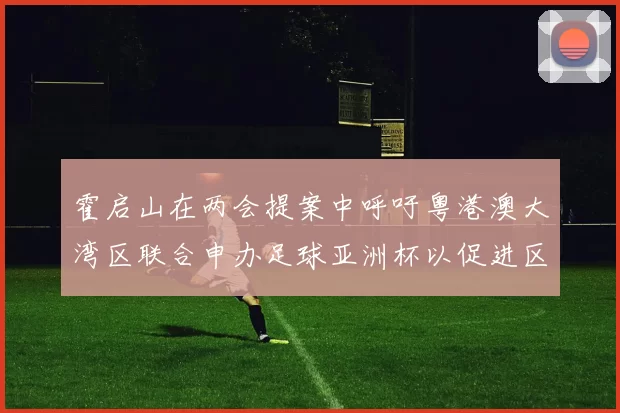 霍启山在两会提案中呼吁粤港澳大湾区联合申办足球亚洲杯以促进区域发展