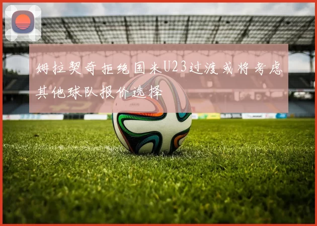 姆拉契奇拒绝国米U23过渡或将考虑其他球队报价选择