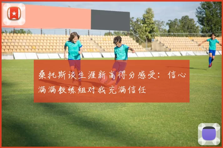 桑托斯谈生涯新高得分感受：信心满满教练组对我充满信任