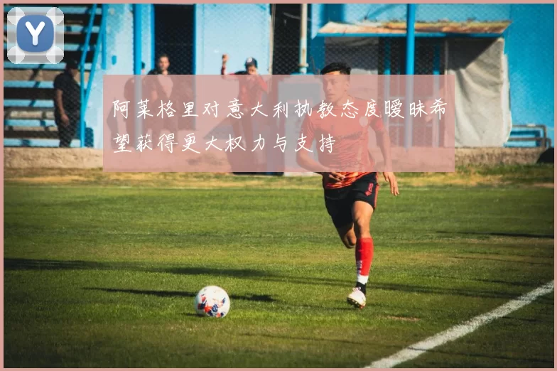 阿莱格里对意大利执教态度暧昧希望获得更大权力与支持