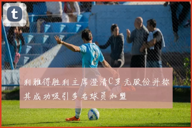 利雅得胜利主席澄清C罗无股份并称其成功吸引多名球员加盟