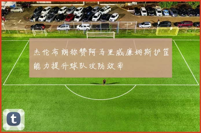杰伦布朗称赞阿马里威廉姆斯护筐能力提升球队攻防效率