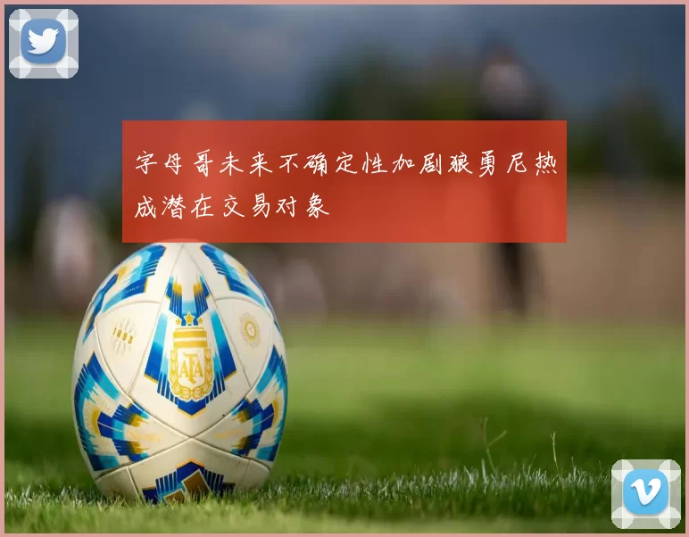 字母哥未来不确定性加剧狼勇尼热成潜在交易对象