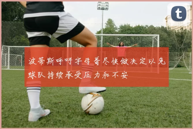 波蒂斯呼吁字母哥尽快做决定以免球队持续承受压力和不安