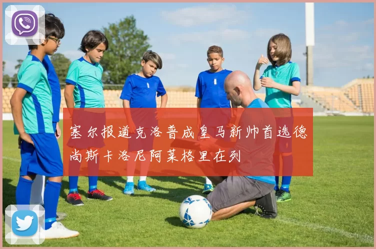 塞尔报道克洛普成皇马新帅首选德尚斯卡洛尼阿莱格里在列