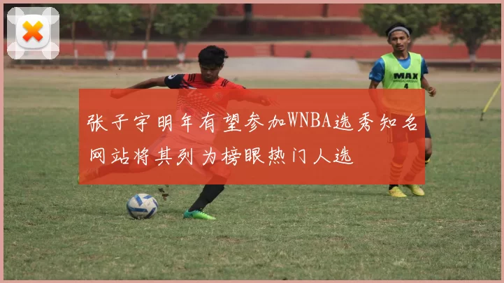 张子宇明年有望参加WNBA选秀知名网站将其列为榜眼热门人选