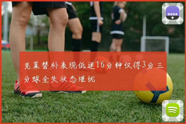 克莱替补表现低迷16分钟仅得3分三分球全失状态堪忧
