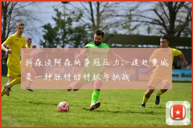 抖森谈阿森纳争冠压力：追赶曼城是一种独特的特权与挑战