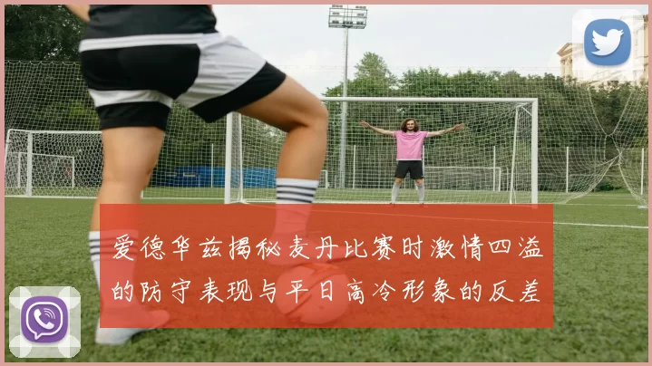 爱德华兹揭秘麦丹比赛时激情四溢的防守表现与平日高冷形象的反差