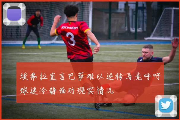 埃弗拉直言巴萨难以逆转马竞呼吁球迷冷静面对现实情况