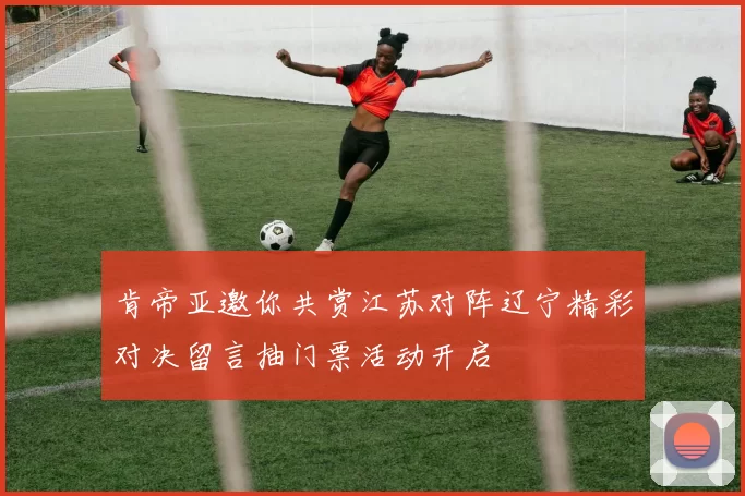 肯帝亚邀你共赏江苏对阵辽宁精彩对决留言抽门票活动开启