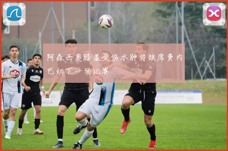 阿森西奥膝盖受伤水肿将缺席费内巴切下一场比赛