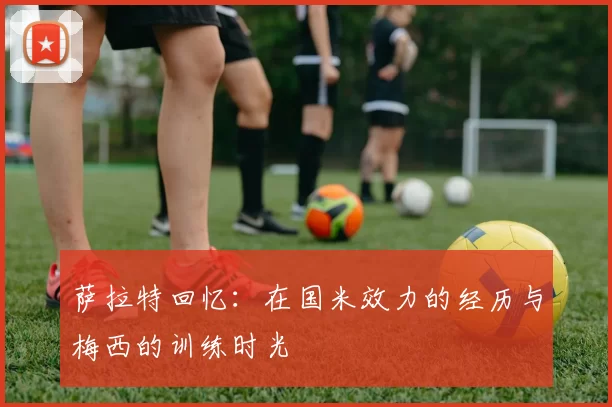 萨拉特回忆：在国米效力的经历与梅西的训练时光