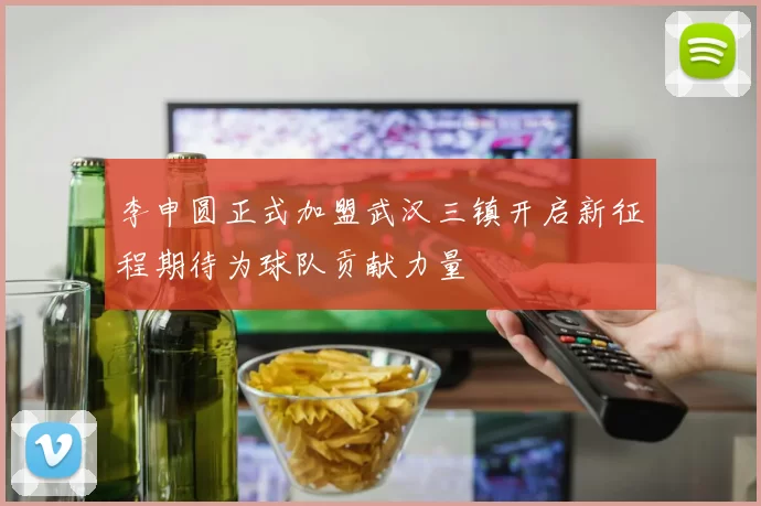 李申圆正式加盟武汉三镇开启新征程期待为球队贡献力量