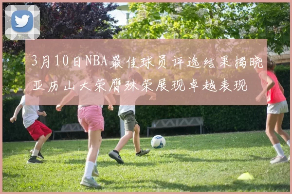 3月10日NBA最佳球员评选结果揭晓亚历山大荣膺殊荣展现卓越表现