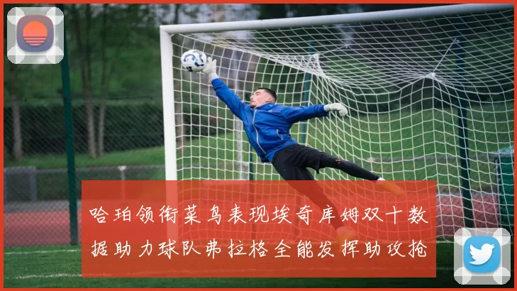 哈珀领衔菜鸟表现埃奇库姆双十数据助力球队弗拉格全能发挥助攻抢板双丰收