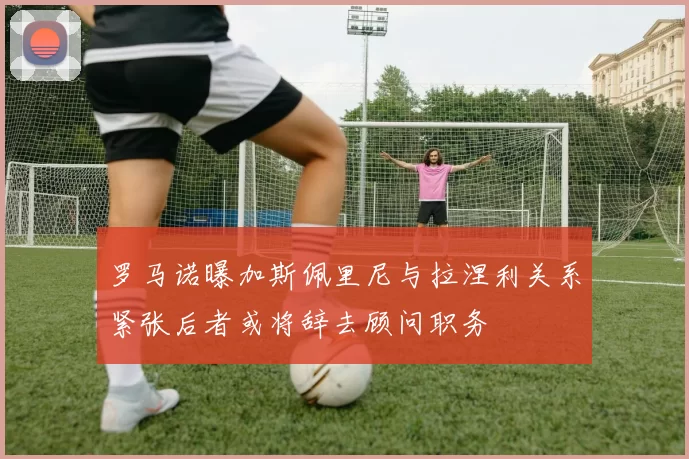 罗马诺曝加斯佩里尼与拉涅利关系紧张后者或将辞去顾问职务