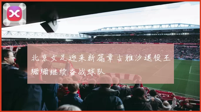 北京女足迎来新篇章古雅沙退役王珊珊继续奋战球队