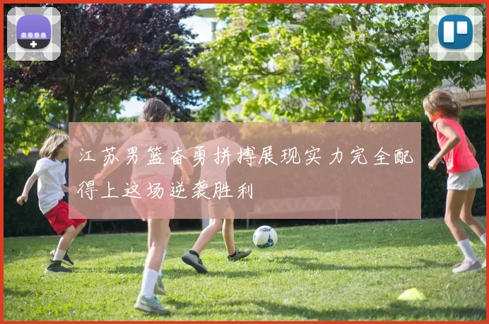 江苏男篮奋勇拼搏展现实力完全配得上这场逆袭胜利