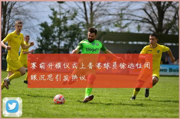 赛前升旗仪式上香港球员徐远征闭眼沉思引发热议
