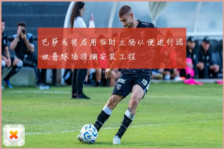 巴萨或将启用临时主场以便进行诺坎普球场顶棚安装工程